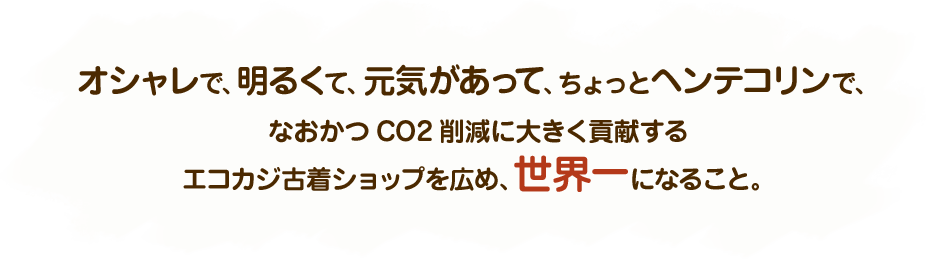 オシャレで、明るくて、元気があって、ちょっとヘンテコリンで、なおかつCO2削減に大きく貢献するエコカジ古着ショップを広め、世界一になること。