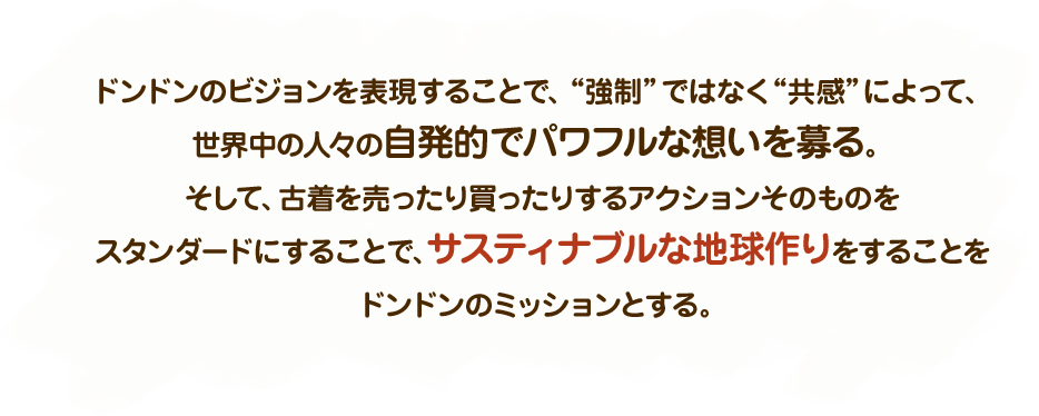 ドンドンのビジョンを表現することで、“強制”ではなく“共感”によって、世界中の人々の自発的でパワフルな想いを募る。そして、古着を売ったり買ったりするアクションそのものをスタンダードにすることで、サスティナブルな地球作りをすることをドンドンのミッションとする。