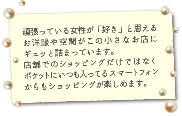 頑張っている女性が「好き」と思えるお洋服や空間がこの小さなお店にギュッと詰まっています。店舗でのショッピングだけではなくポケットにいつも入ってるスマートフォンからもショッピングが楽しめます。